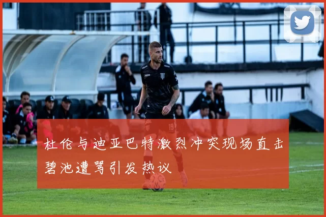 杜伦与迪亚巴特激烈冲突现场直击碧池遭骂引发热议