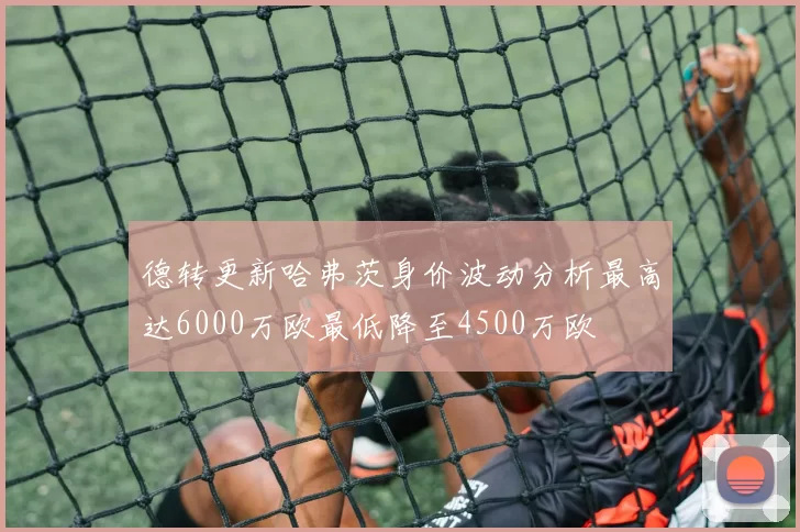 德转更新哈弗茨身价波动分析最高达6000万欧最低降至4500万欧