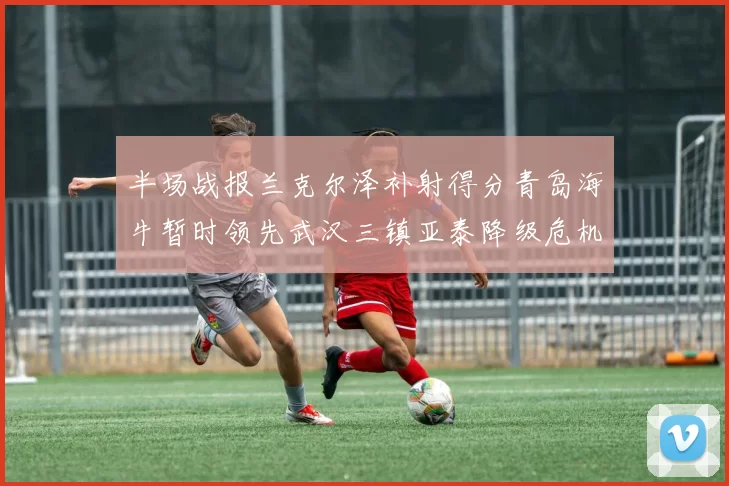 半场战报兰克尔泽补射得分青岛海牛暂时领先武汉三镇亚泰降级危机加剧