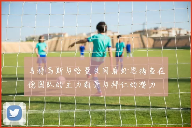 马特乌斯与哈曼共同看好恩梅查在德国队的主力前景与拜仁的潜力