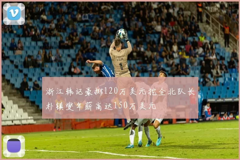 浙江韩记豪掷120万美元挖全北队长朴镇燮年薪高达150万美元