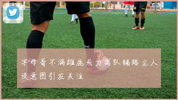 字母哥不满雄鹿或为离队铺路立人设意图引发关注