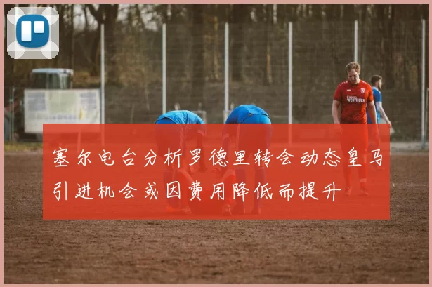 塞尔电台分析罗德里转会动态皇马引进机会或因费用降低而提升