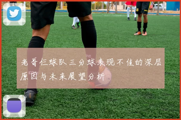 老哥仨球队三分球表现不佳的深层原因与未来展望分析
