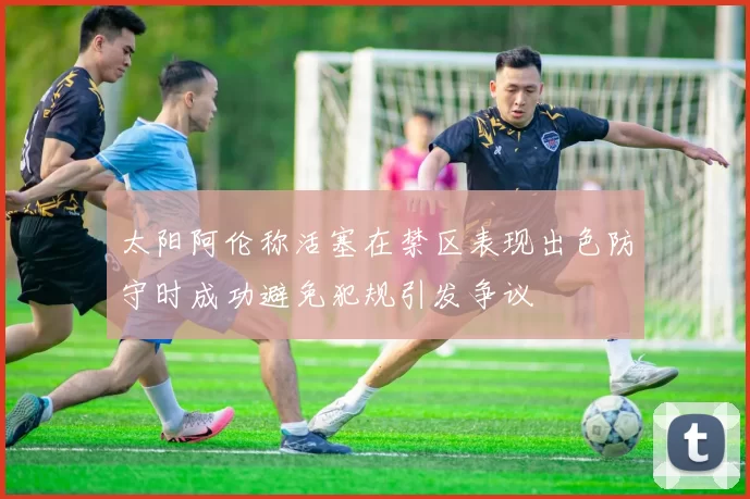 太阳阿伦称活塞在禁区表现出色防守时成功避免犯规引发争议