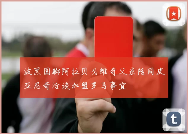 波黑国脚阿拉贝戈维奇父亲陪同皮亚尼奇洽谈加盟罗马事宜