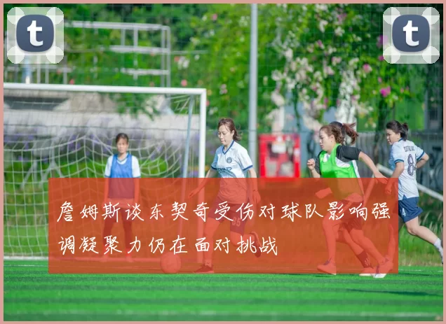 詹姆斯谈东契奇受伤对球队影响强调凝聚力仍在面对挑战