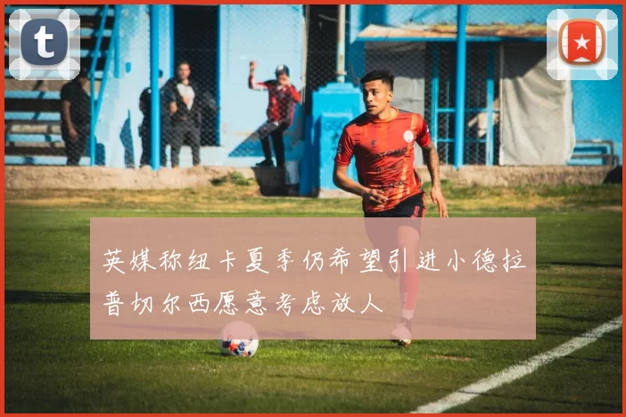英媒称纽卡夏季仍希望引进小德拉普切尔西愿意考虑放人