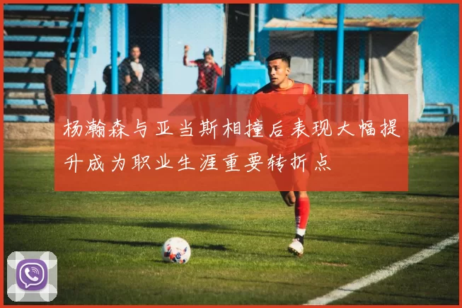 杨瀚森与亚当斯相撞后表现大幅提升成为职业生涯重要转折点